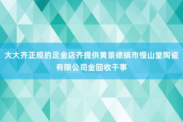 大大齐正规的足金店齐提供黄景德镇市慢山堂陶瓷有限公司金回收干事